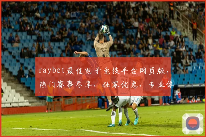 raybet最佳电子竞技平台网页版，热门赛事尽享，独家优惠，专业体验，三重保障，首选之选