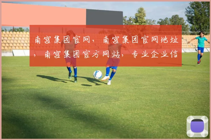 南宫集团官网，南宫集团官网地址，南宫集团官方网站，专业企业信息查询平台